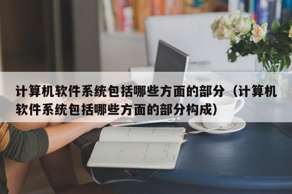 计算机软件系统包括哪些方面的部分（计算机软件系统包括哪些方面的部分构成）