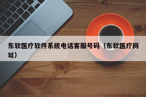 东软医疗软件系统电话客服号码（东软医疗网址）