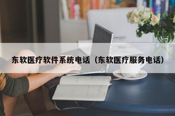 东软医疗软件系统电话（东软医疗服务电话）