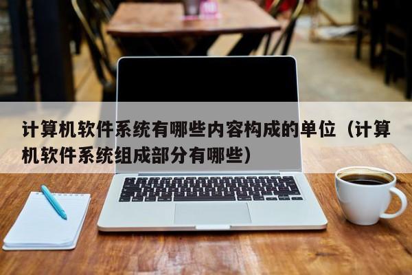 计算机软件系统有哪些内容构成的单位（计算机软件系统组成部分有哪些）