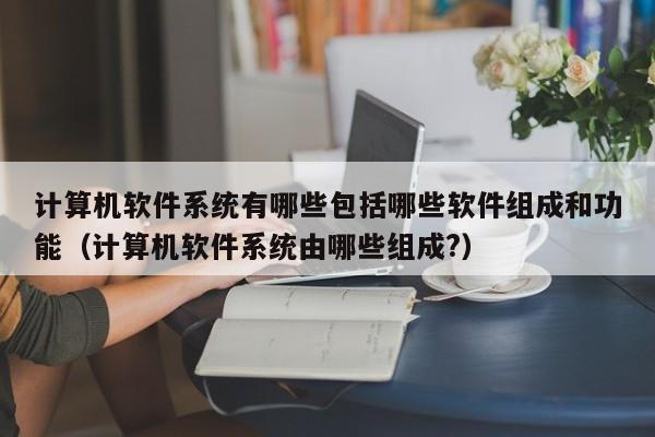 计算机软件系统有哪些包括哪些软件组成和功能（计算机软件系统由哪些组成?）