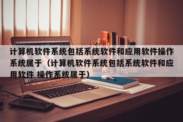 计算机软件系统包括系统软件和应用软件操作系统属于（计算机软件系统包括系统软件和应用软件 操作系统属于）