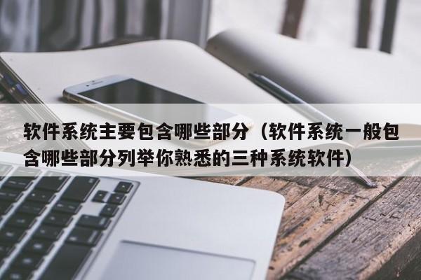 软件系统主要包含哪些部分（软件系统一般包含哪些部分列举你熟悉的三种系统软件）