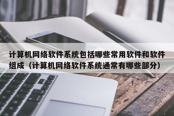 计算机网络软件系统包括哪些常用软件和软件组成（计算机网络软件系统通常有哪些部分）