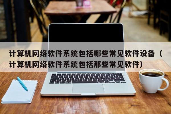 计算机网络软件系统包括哪些常见软件设备（计算机网络软件系统包括那些常见软件）