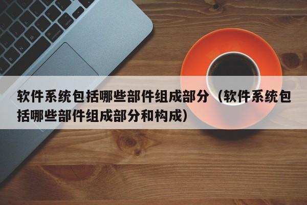 软件系统包括哪些部件组成部分（软件系统包括哪些部件组成部分和构成）