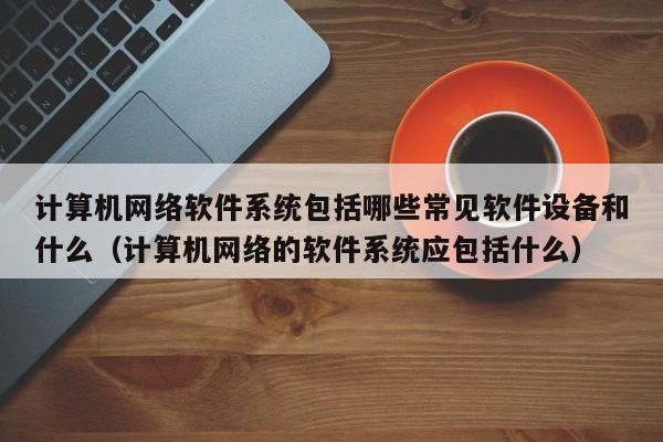 计算机网络软件系统包括哪些常见软件设备和什么（计算机网络的软件系统应包括什么）