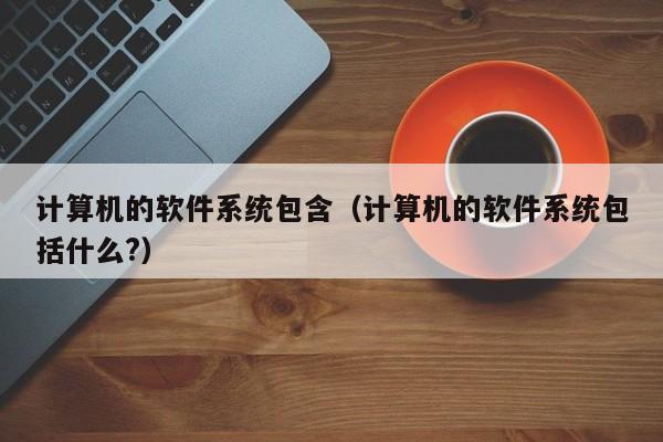 计算机的软件系统包含（计算机的软件系统包括什么?）