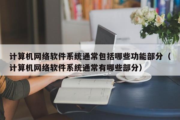 计算机网络软件系统通常包括哪些功能部分（计算机网络软件系统通常有哪些部分）