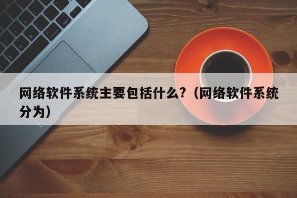 网络软件系统主要包括什么?（网络软件系统分为）